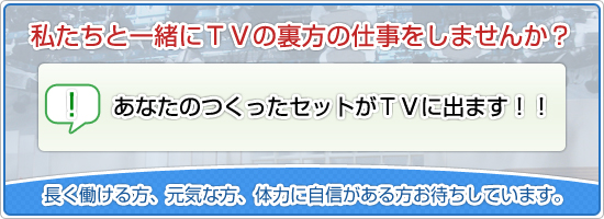 私たちと一緒にＴＶの裏方の仕事をしませんか？・あなたの建てたセットがＴＶに出ます！！・芸能人に会えるチャンス有り！！長く働ける方、元気な方、体力に自信がある方お待ちしています。